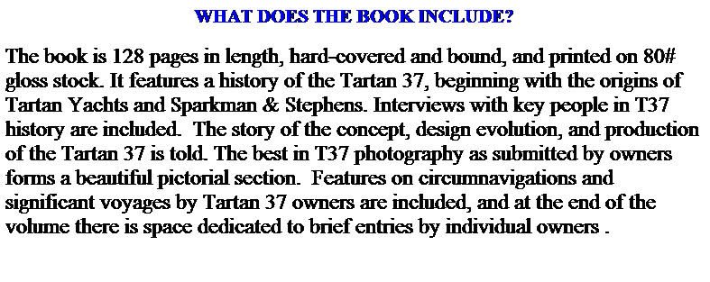 Text Box: WHAT DOES THE BOOK INCLUDE?
The book is 128 pages in length, hard-covered and bound, and printed on 80# gloss stock. It features a history of the Tartan 37, beginning with the origins of Tartan Yachts and Sparkman & Stephens. Interviews with key people in T37 history are included.  The story of the concept, design evolution, and production of the Tartan 37 is told. The best in T37 photography as submitted by owners forms a beautiful pictorial section.  Features on circumnavigations and significant voyages by Tartan 37 owners are included, and at the end of the volume there is space dedicated to brief entries by individual owners .
