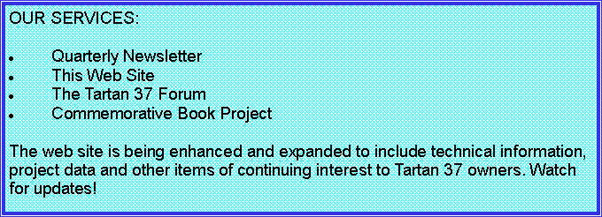 Text Box: OUR SERVICES:

Quarterly Newsletter
This Web Site
The Tartan 37 Forum
Commemorative Book Project

The web site is being enhanced and expanded to include technical information, project data and other items of continuing interest to Tartan 37 owners. Watch for updates!

